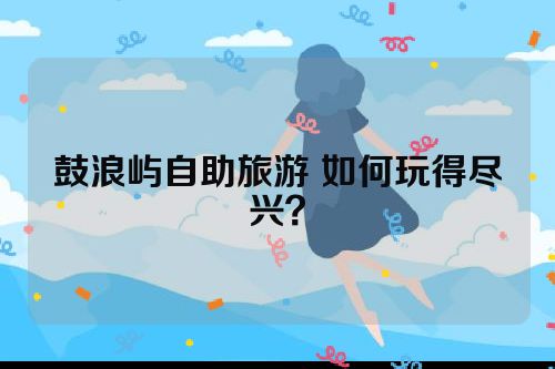 鼓浪屿自助旅游 如何玩得尽兴？